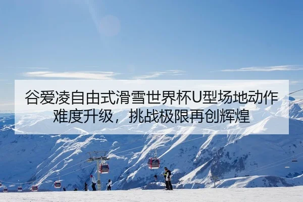 谷爱凌自由式滑雪世界杯U型场地动作难度升级,挑战极限再创辉煌
