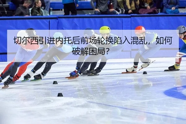 切尔西引进内托后前场轮换陷入混乱，如何破解困局？