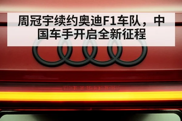 周冠宇续约奥迪F1车队，中国车手开启全新征程
