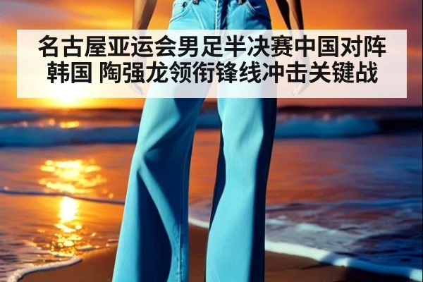 名古屋亚运会男足半决赛中国对阵韩国 陶强龙领衔锋线冲击关键战